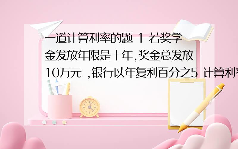 一道计算利率的题 1 若奖学金发放年限是十年,奖金总发放10万元 ,银行以年复利百分之5 计算利率基金至少应为多少?2