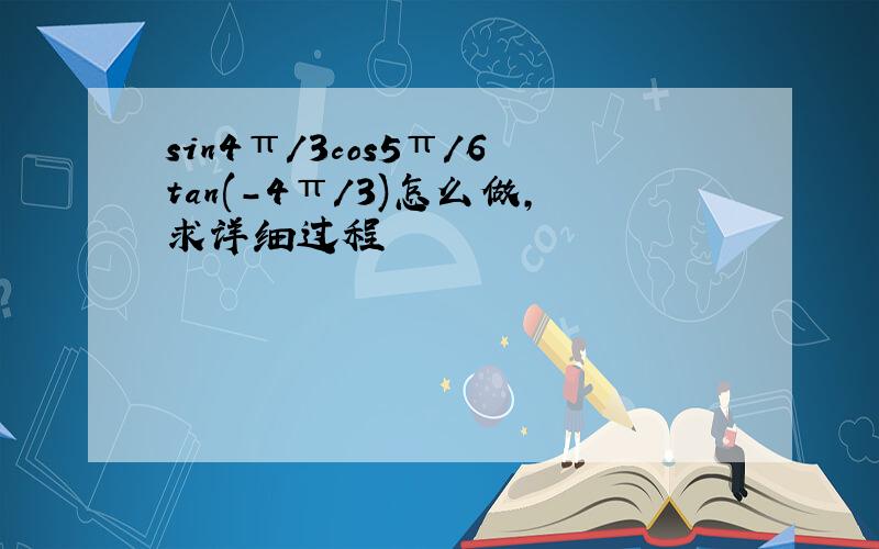 sin4π/3cos5π/6tan(－4π/3)怎么做,求详细过程