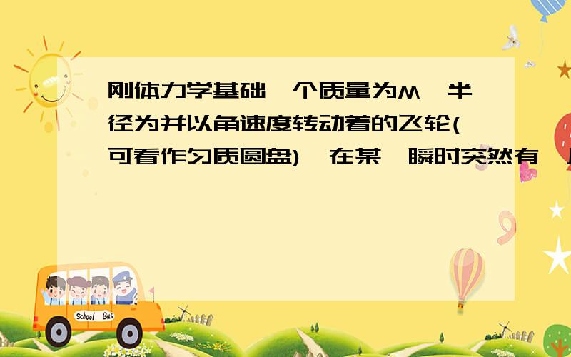 刚体力学基础一个质量为M、半径为并以角速度转动着的飞轮(可看作匀质圆盘),在某一瞬时突然有一片质量为的碎片从轮的边缘上飞