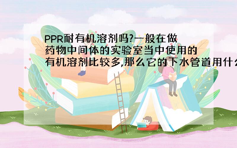 PPR耐有机溶剂吗?一般在做药物中间体的实验室当中使用的有机溶剂比较多,那么它的下水管道用什么最好?PPR的管材可以吗?