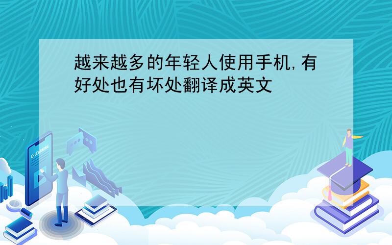 越来越多的年轻人使用手机,有好处也有坏处翻译成英文