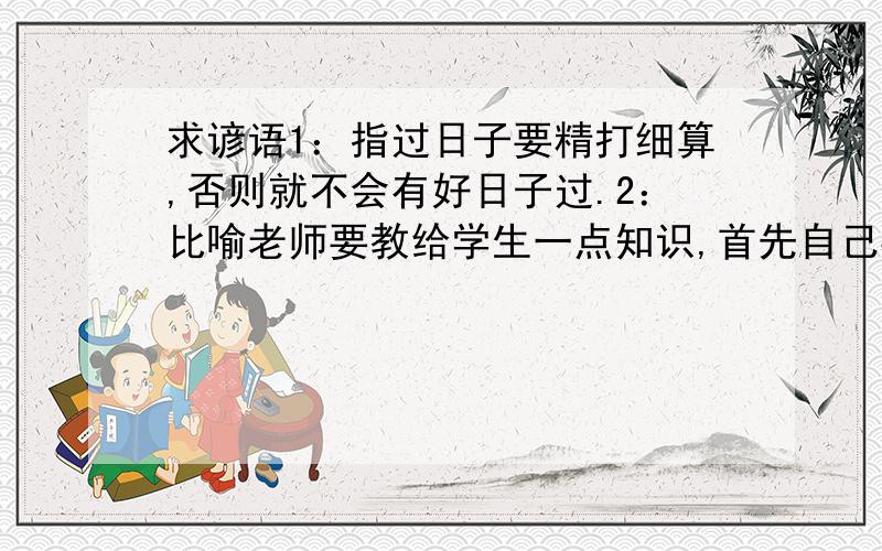 求谚语1：指过日子要精打细算,否则就不会有好日子过.2：比喻老师要教给学生一点知识,首先自己要有丰富