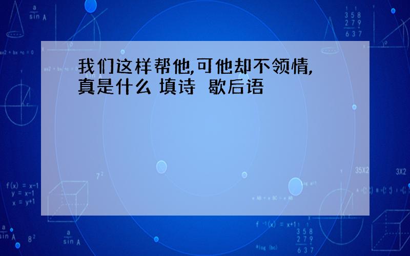 我们这样帮他,可他却不领情,真是什么 填诗戓歇后语