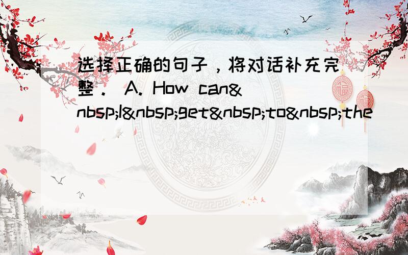 选择正确的句子，将对话补充完整。 A. How can I get to the