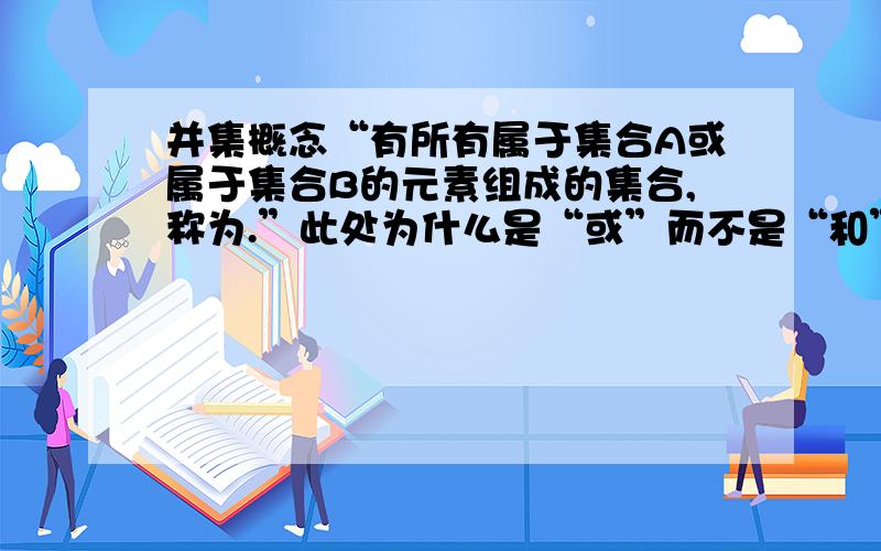 并集概念“有所有属于集合A或属于集合B的元素组成的集合,称为.”此处为什么是“或”而不是“和”?