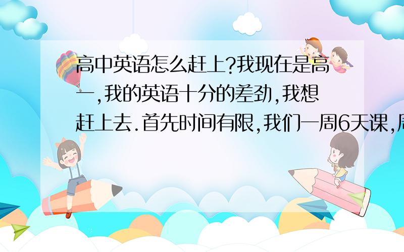 高中英语怎么赶上?我现在是高一,我的英语十分的差劲,我想赶上去.首先时间有限,我们一周6天课,周日还有一下午的补课!再就