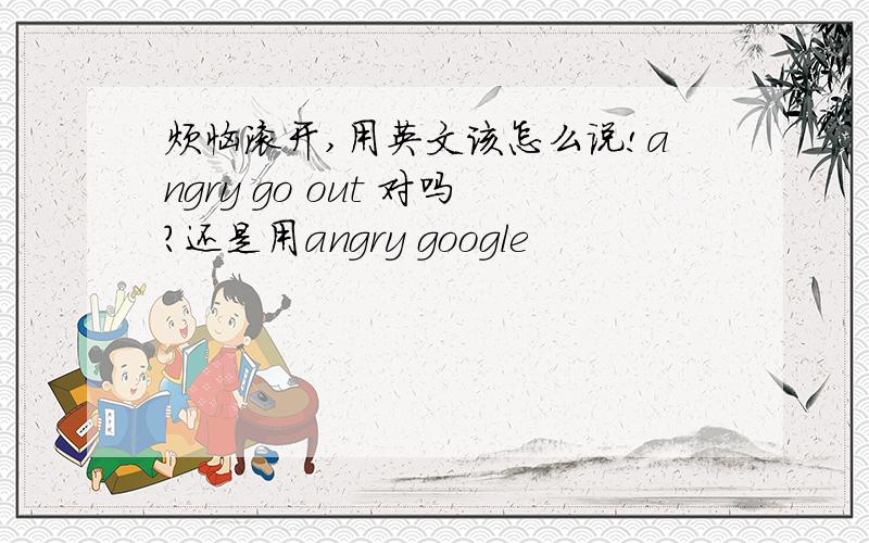 烦恼滚开,用英文该怎么说!angry go out 对吗?还是用angry google