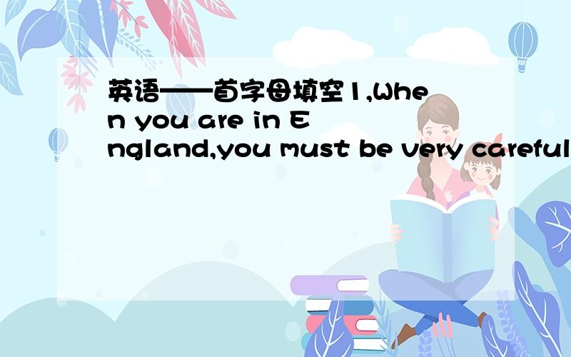 英语——首字母填空1,When you are in England,you must be very careful