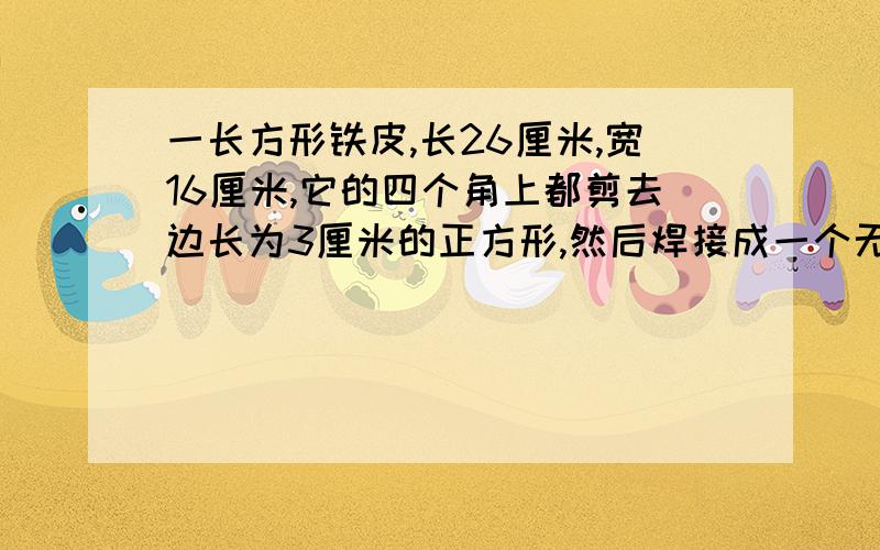 一长方形铁皮,长26厘米,宽16厘米,它的四个角上都剪去边长为3厘米的正方形,然后焊接成一个无盖的铁盒,