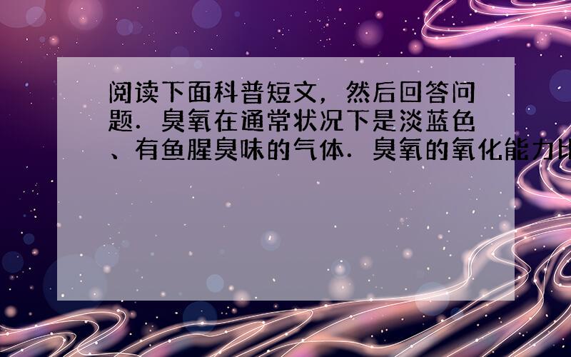 阅读下面科普短文，然后回答问题．臭氧在通常状况下是淡蓝色、有鱼腥臭味的气体．臭氧的氧化能力比氧气强得多．在大气层中有一厚