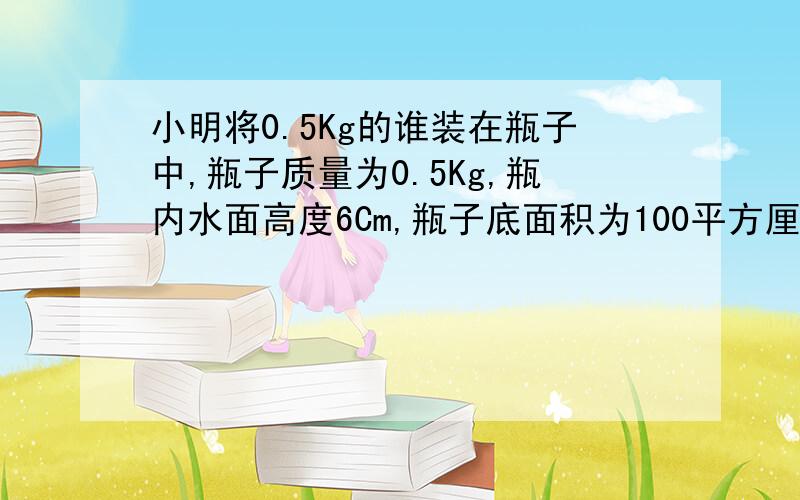 小明将0.5Kg的谁装在瓶子中,瓶子质量为0.5Kg,瓶内水面高度6Cm,瓶子底面积为100平方厘米,水对瓶底的压强