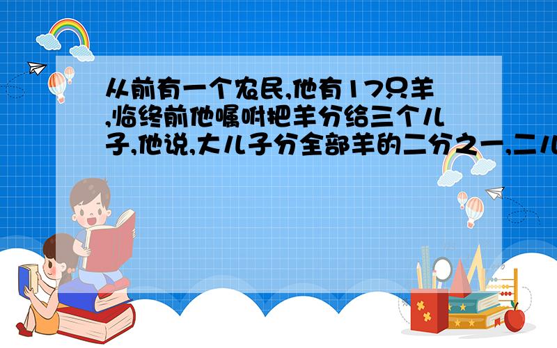 从前有一个农民,他有17只羊,临终前他嘱咐把羊分给三个儿子,他说,大儿子分全部羊的二分之一,二儿子分全部羊的三分之一,小