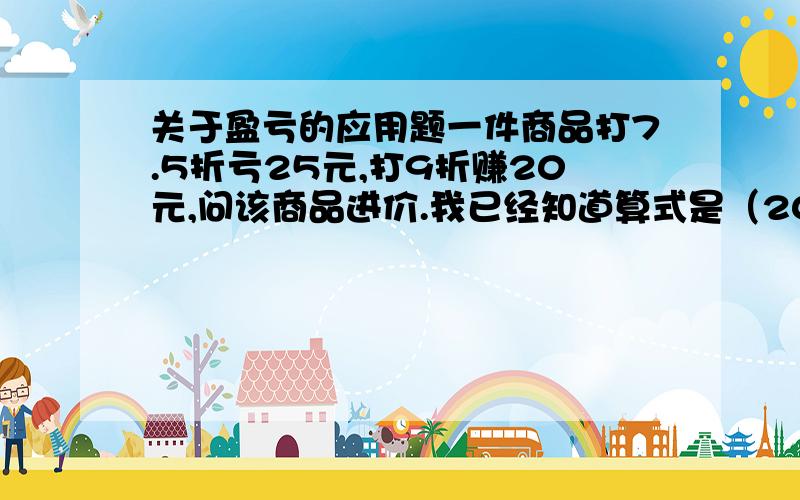 关于盈亏的应用题一件商品打7.5折亏25元,打9折赚20元,问该商品进价.我已经知道算式是（20+25）/（90%-75