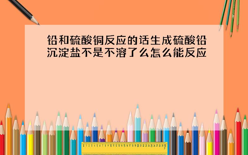 铅和硫酸铜反应的话生成硫酸铅沉淀盐不是不溶了么怎么能反应