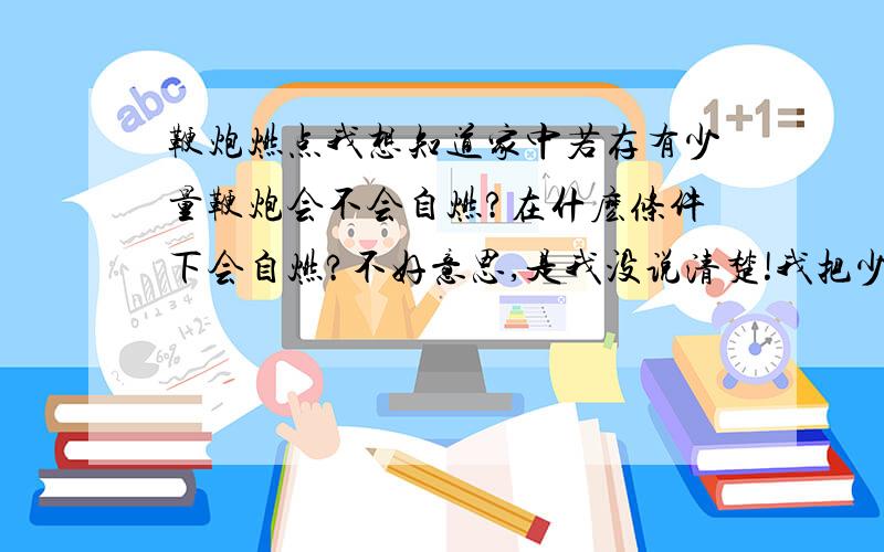 鞭炮燃点我想知道家中若存有少量鞭炮会不会自燃?在什麽条件下会自燃?不好意思,是我没说清楚!我把少量鞭炮放在盒子里并用塑料