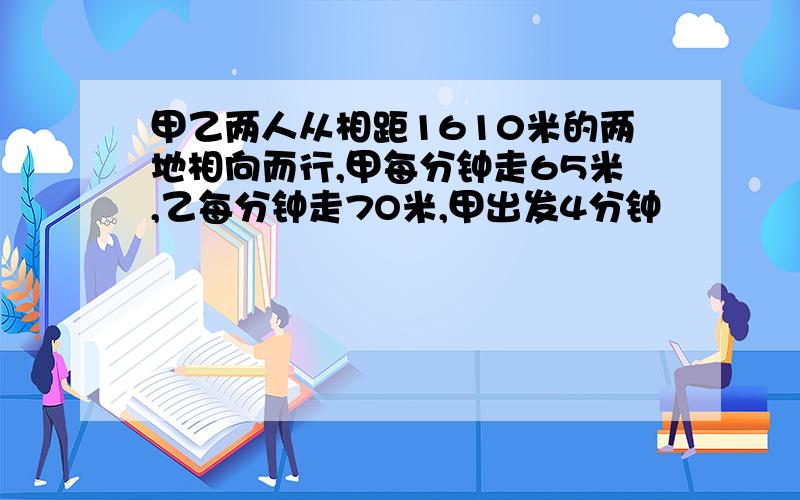 甲乙两人从相距1610米的两地相向而行,甲每分钟走65米,乙每分钟走7O米,甲出发4分钟