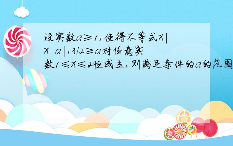 设实数a≥1,使得不等式X|X-a|+3/2≥a对任意实数1≤X≤2恒成立,则满足条件的a的范围