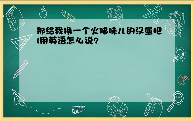 那给我换一个火腿味儿的汉堡吧!用英语怎么说?