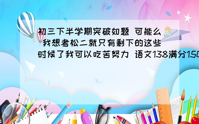 初三下半学期突破如题 可能么 我想考松二就只有剩下的这些时候了我可以吃苦努力 语文138满分150英语134化学34满分