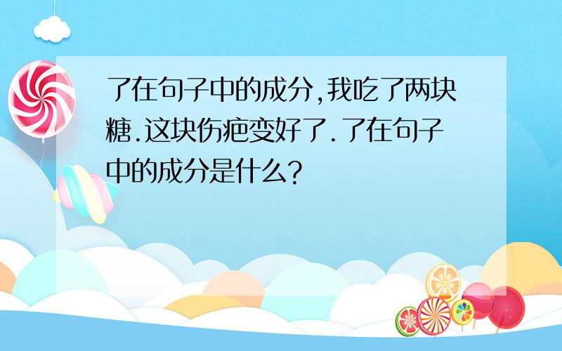 了在句子中的成分,我吃了两块糖.这块伤疤变好了.了在句子中的成分是什么?