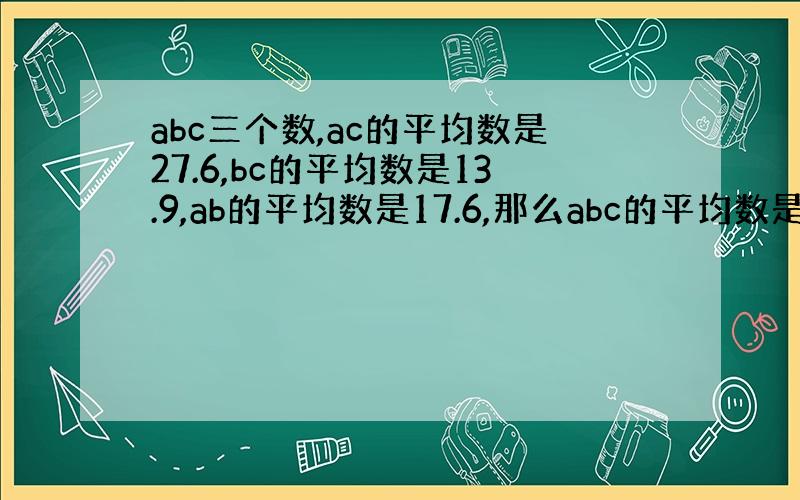 abc三个数,ac的平均数是27.6,bc的平均数是13.9,ab的平均数是17.6,那么abc的平均数是几?