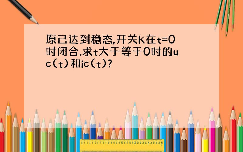 原已达到稳态,开关K在t=0时闭合.求t大于等于0时的uc(t)和ic(t)?