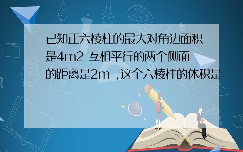 已知正六棱柱的最大对角边面积是4m2 互相平行的两个侧面的距离是2m ,这个六棱柱的体积是