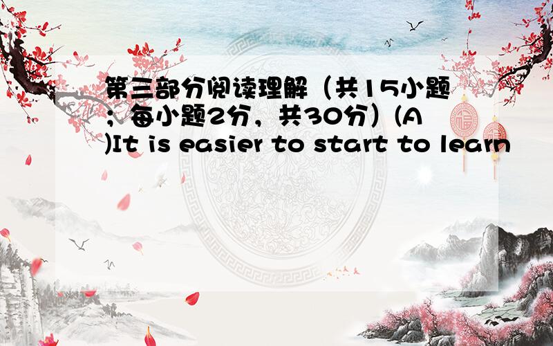 第三部分阅读理解（共15小题；每小题2分，共30分）(A)It is easier to start to learn