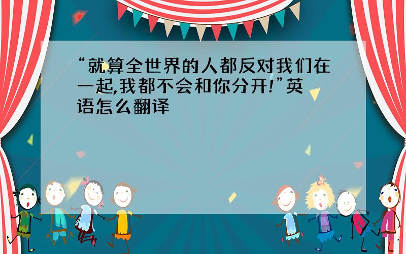 “就算全世界的人都反对我们在一起,我都不会和你分开!”英语怎么翻译