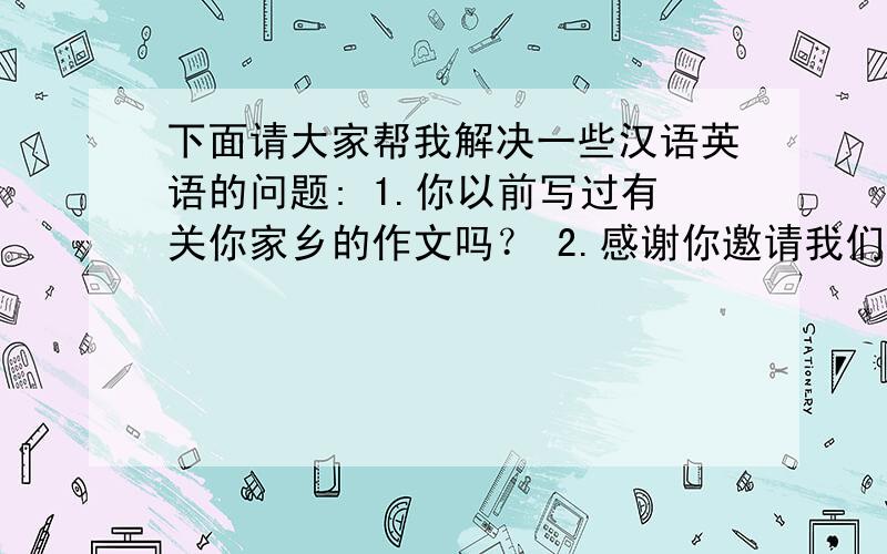 下面请大家帮我解决一些汉语英语的问题: 1.你以前写过有关你家乡的作文吗？ 2.感谢你邀请我们参加