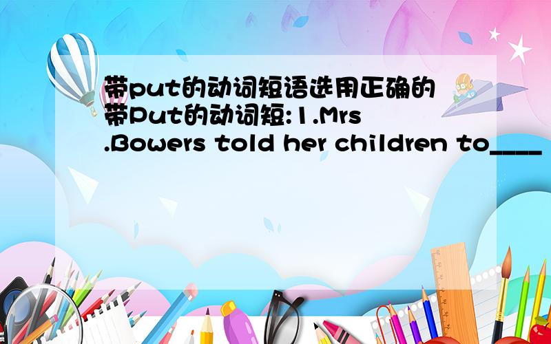 带put的动词短语选用正确的带Put的动词短:1.Mrs.Bowers told her children to____