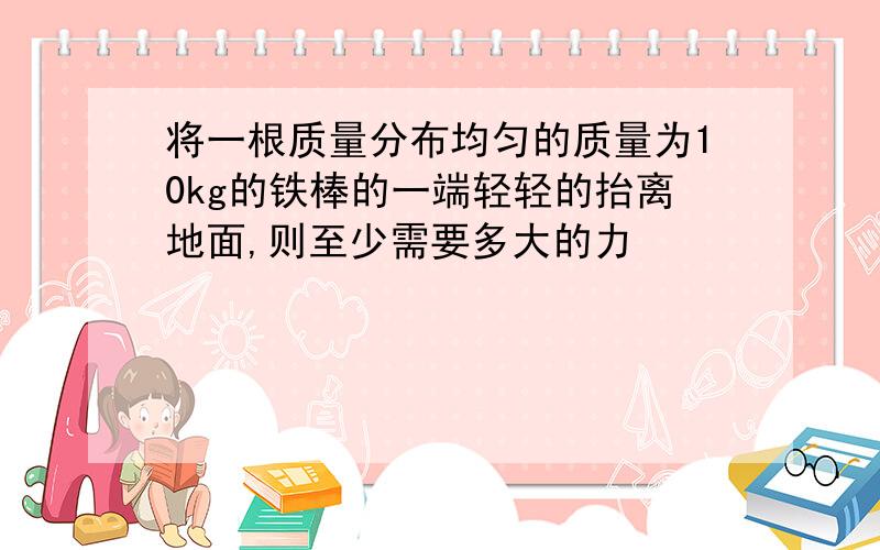 将一根质量分布均匀的质量为10kg的铁棒的一端轻轻的抬离地面,则至少需要多大的力