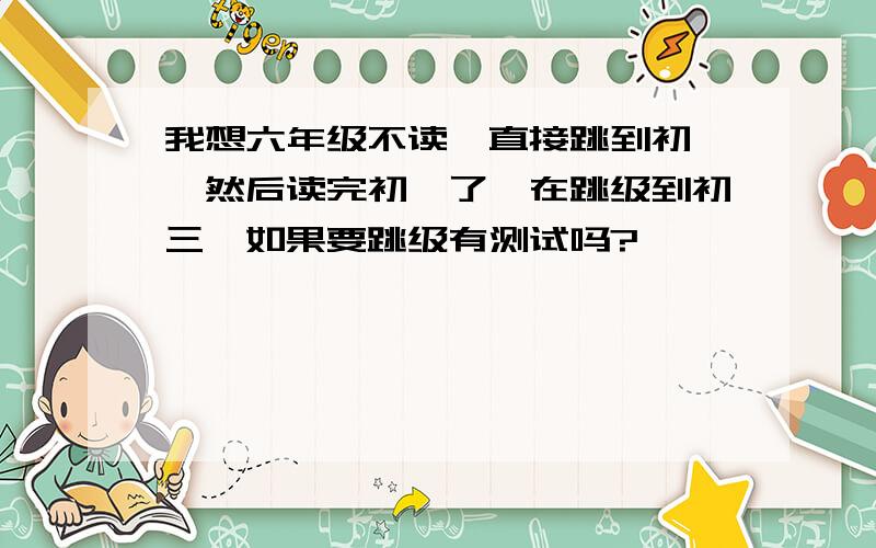 我想六年级不读,直接跳到初一,然后读完初一了,在跳级到初三,如果要跳级有测试吗?