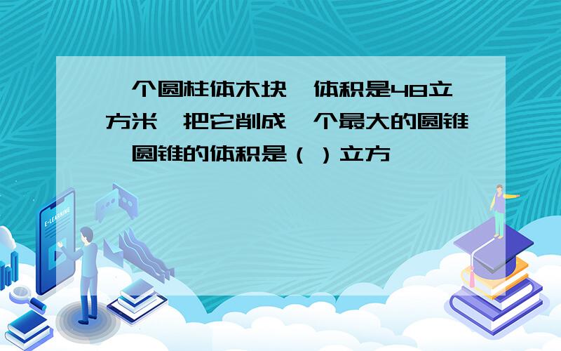 一个圆柱体木块,体积是48立方米,把它削成一个最大的圆锥,圆锥的体积是（）立方