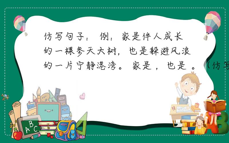 仿写句子： 例：家是伴人成长的一棵参天大树，也是躲避风浪的一片宁静港湾。 家是 ，也是 。（仿写）