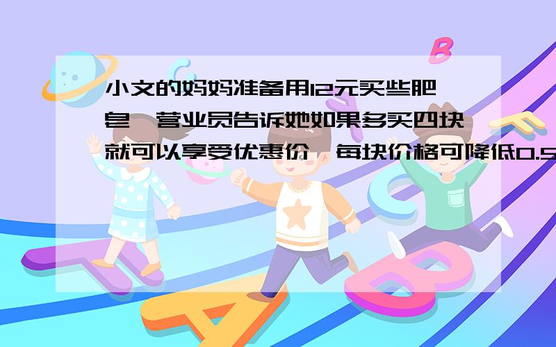 小文的妈妈准备用12元买些肥皂,营业员告诉她如果多买四块就可以享受优惠价,每块价格可降低0.5元,小文的