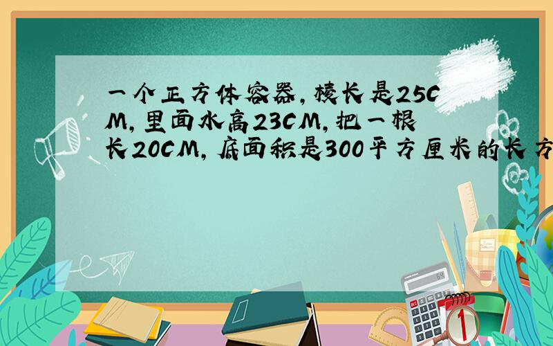 一个正方体容器,棱长是25CM,里面水高23CM,把一根长20CM,底面积是300平方厘米的长方形铁块垂直插入水中,至少