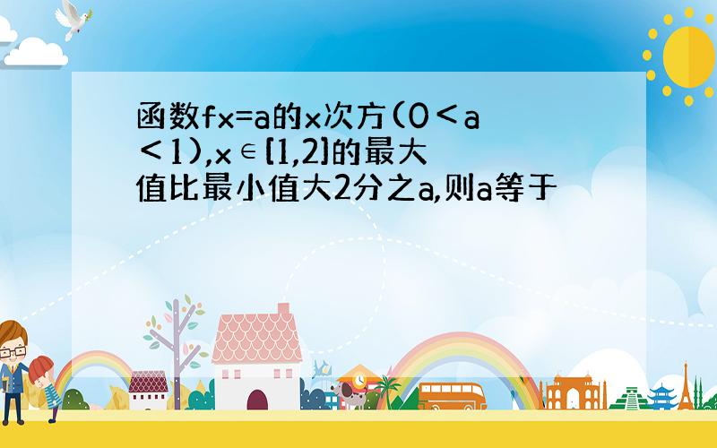 函数fx=a的x次方(0＜a＜1),x∈[1,2]的最大值比最小值大2分之a,则a等于