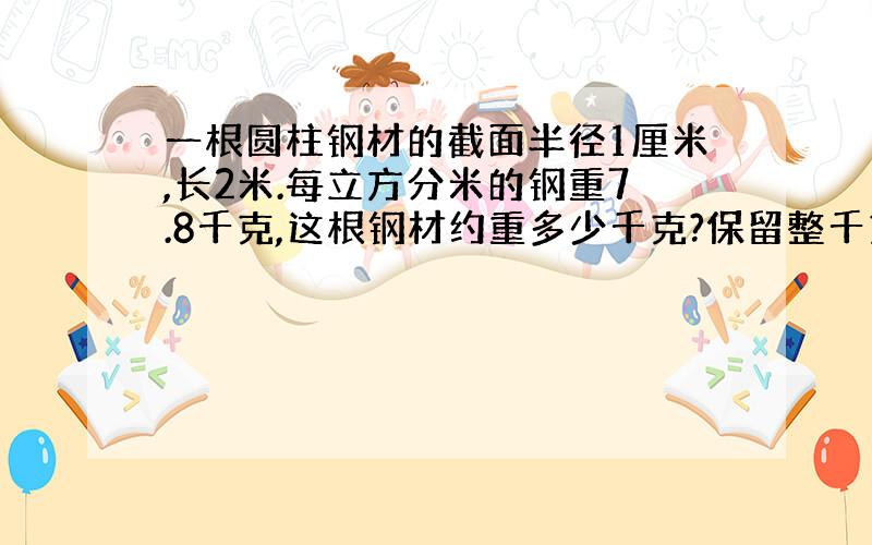 一根圆柱钢材的截面半径1厘米,长2米.每立方分米的钢重7.8千克,这根钢材约重多少千克?保留整千克数