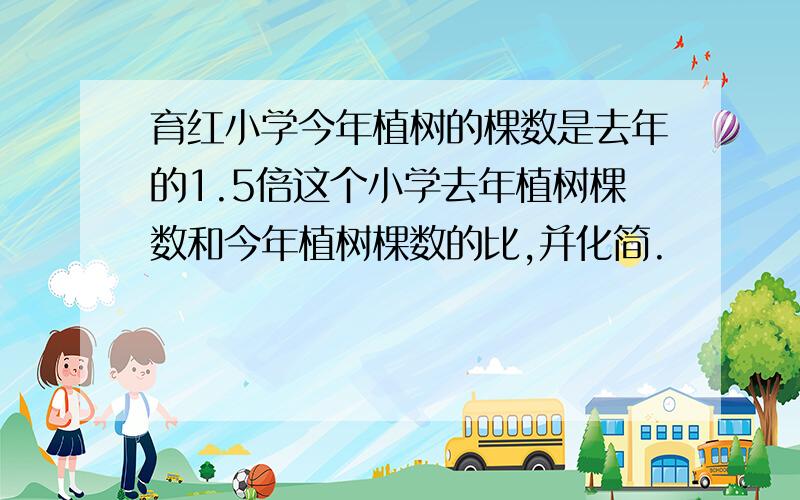 育红小学今年植树的棵数是去年的1.5倍这个小学去年植树棵数和今年植树棵数的比,并化简.