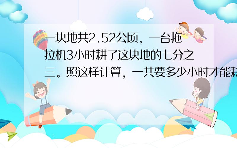 一块地共2.52公顷，一台拖拉机3小时耕了这块地的七分之三。照这样计算，一共要多少小时才能耕完这块地?(用比例解决)