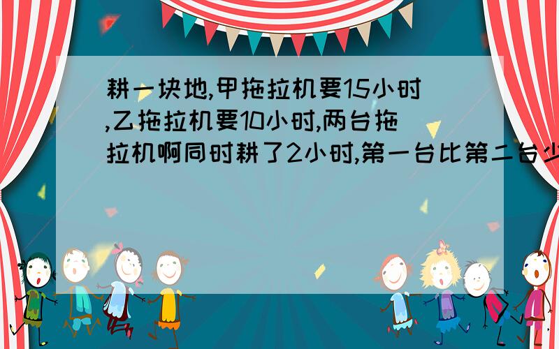 耕一块地,甲拖拉机要15小时,乙拖拉机要10小时,两台拖拉机啊同时耕了2小时,第一台比第二台少耕1、5公顷