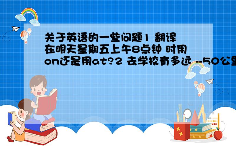 关于英语的一些问题1 翻译 在明天星期五上午8点钟 时用on还是用at?2 去学校有多远 --50公里 怎么翻译?3 数