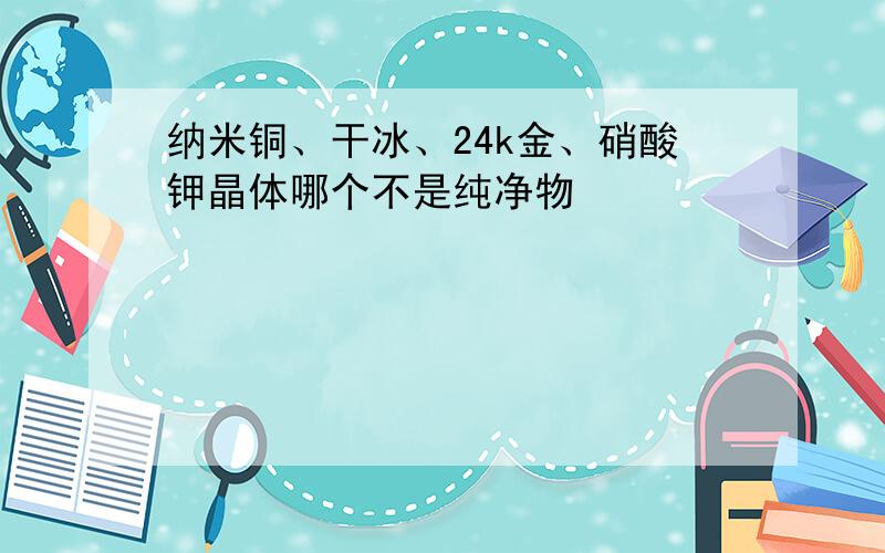 纳米铜、干冰、24k金、硝酸钾晶体哪个不是纯净物