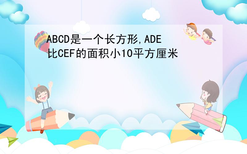 ABCD是一个长方形,ADE比CEF的面积小10平方厘米