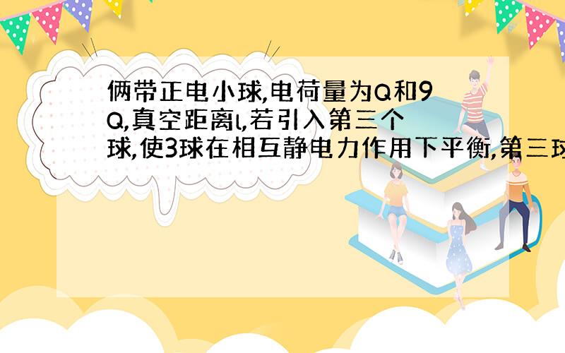 俩带正电小球,电荷量为Q和9Q,真空距离l,若引入第三个球,使3球在相互静电力作用下平衡,第三球应带...