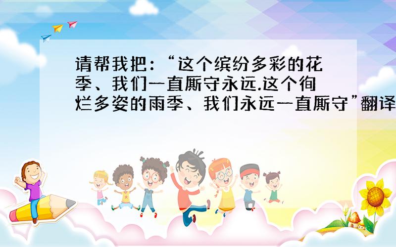 请帮我把：“这个缤纷多彩的花季、我们一直厮守永远.这个徇烂多姿的雨季、我们永远一直厮守”翻译为英语