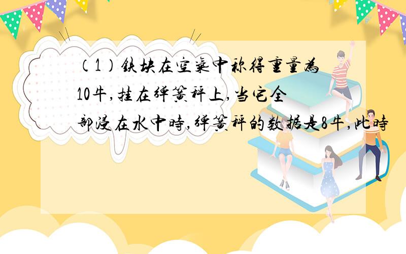 （1）铁块在空气中称得重量为10牛,挂在弹簧秤上,当它全部浸在水中时,弹簧秤的数据是8牛,此时