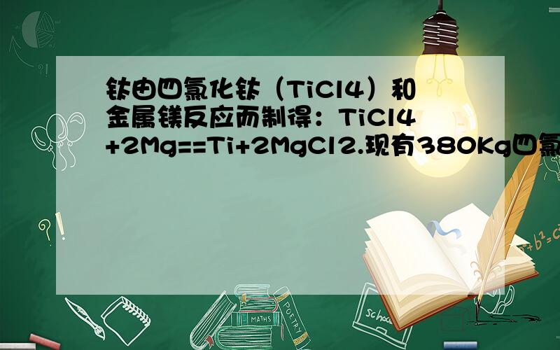 钛由四氯化钛（TiCl4）和金属镁反应而制得：TiCl4+2Mg==Ti+2MgCl2.现有380Kg四氯化钛,可生产金