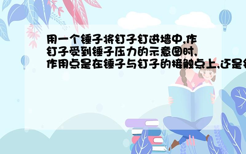 用一个锤子将钉子钉进墙中,作钉子受到锤子压力的示意图时,作用点是在锤子与钉子的接触点上,还是钉子与墙的接触点上?为什么、